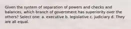 Given the system of separation of powers and checks and balances, which branch of government has superiority over the others? Select one: a. executive b. legislative c. judiciary d. They are all equal.