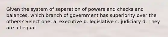 Given the system of separation of powers and checks and balances, which branch of government has superiority over the others? Select one: a. executive b. legislative c. judiciary d. They are all equal.