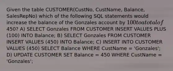 Given the table CUSTOMER(CustNo, CustName, Balance, SalesRepNo) which of the following SQL statements would increase the balance of the Gonzales account by 100 to a total of450? A) SELECT Gonzales FROM CUSTOMER INSERT VALUES PLUS (100) INTO Balance; B) SELECT Gonzales FROM CUSTOMER INSERT VALUES (450) INTO Balance; C) INSERT INTO CUSTOMER VALUES (450) SELECT Balance WHERE CustName = 'Gonzales'; D) UPDATE CUSTOMER SET Balance = 450 WHERE CustName = 'Gonzales';