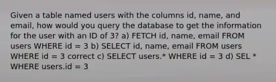 Given a table named users with the columns id, name, and email, how would you query the database to get the information for the user with an ID of 3? a) FETCH id, name, email FROM users WHERE id = 3 b) SELECT id, name, email FROM users WHERE id = 3 correct c) SELECT users.* WHERE id = 3 d) SEL * WHERE users.id = 3