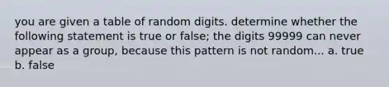 you are given a table of random digits. determine whether the following statement is true or false; the digits 99999 can never appear as a group, because this pattern is not random... a. true b. false