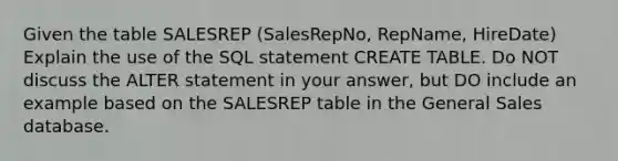 Given the table SALESREP (SalesRepNo, RepName, HireDate) Explain the use of the SQL statement CREATE TABLE. Do NOT discuss the ALTER statement in your answer, but DO include an example based on the SALESREP table in the General Sales database.