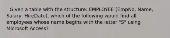 - Given a table with the structure: EMPLOYEE (EmpNo, Name, Salary, HireDate), which of the following would find all employees whose name begins with the letter "S" using Microsoft Access?