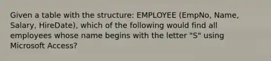 Given a table with the structure: EMPLOYEE (EmpNo, Name, Salary, HireDate), which of the following would find all employees whose name begins with the letter "S" using Microsoft Access?