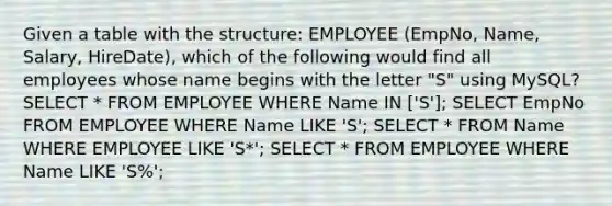 Given a table with the structure: EMPLOYEE (EmpNo, Name, Salary, HireDate), which of the following would find all employees whose name begins with the letter "S" using MySQL? SELECT * FROM EMPLOYEE WHERE Name IN ['S']; SELECT EmpNo FROM EMPLOYEE WHERE Name LIKE 'S'; SELECT * FROM Name WHERE EMPLOYEE LIKE 'S*'; SELECT * FROM EMPLOYEE WHERE Name LIKE 'S%';