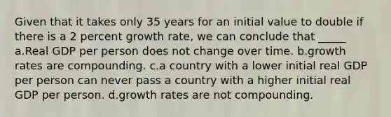 Given that it takes only 35 years for an initial value to double if there is a 2 percent growth rate, we can conclude that _____ a.Real GDP per person does not change over time. b.growth rates are compounding. c.a country with a lower initial real GDP per person can never pass a country with a higher initial real GDP per person. d.growth rates are not compounding.