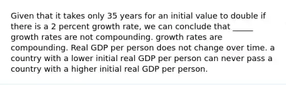 Given that it takes only 35 years for an initial value to double if there is a 2 percent growth rate, we can conclude that _____ growth rates are not compounding. growth rates are compounding. Real GDP per person does not change over time. a country with a lower initial real GDP per person can never pass a country with a higher initial real GDP per person.