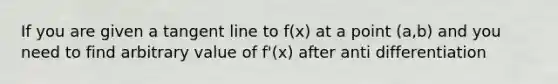 If you are given a tangent line to f(x) at a point (a,b) and you need to find arbitrary value of f'(x) after anti differentiation