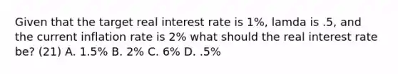 Given that the target real interest rate is​ 1%, lamda is​ .5, and the current inflation rate is​ 2% what should the real interest rate​ be? (21) A. ​1.5% B. ​2% C. ​6% D. ​.5%