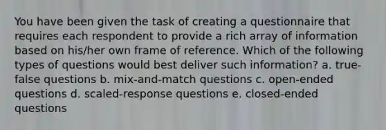 You have been given the task of creating a questionnaire that requires each respondent to provide a rich array of information based on his/her own frame of reference. Which of the following types of questions would best deliver such information? a. true-false questions b. mix-and-match questions c. open-ended questions d. scaled-response questions e. closed-ended questions