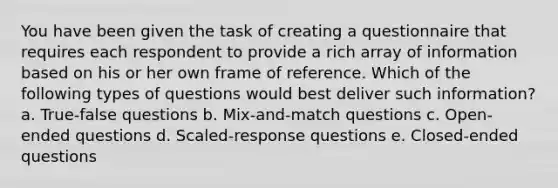 You have been given the task of creating a questionnaire that requires each respondent to provide a rich array of information based on his or her own frame of reference. Which of the following types of questions would best deliver such information? a. True-false questions b. Mix-and-match questions c. Open-ended questions d. Scaled-response questions e. Closed-ended questions