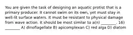 You are given the task of designing an aquatic protist that is a primary producer. It cannot swim on its own, yet must stay in well-lit surface waters. It must be resistant to physical damage from wave action. It should be most similar to a(n) ________. 16) ________ A) dinoflagellate B) apicomplexan C) red alga D) diatom