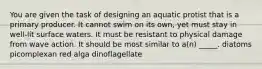 You are given the task of designing an aquatic protist that is a primary producer. It cannot swim on its own, yet must stay in well-lit surface waters. It must be resistant to physical damage from wave action. It should be most similar to a(n) _____. diatoms picomplexan red alga dinoflagellate