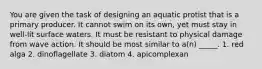 You are given the task of designing an aquatic protist that is a primary producer. It cannot swim on its own, yet must stay in well-lit surface waters. It must be resistant to physical damage from wave action. It should be most similar to a(n) _____. 1. red alga 2. dinoflagellate 3. diatom 4. apicomplexan