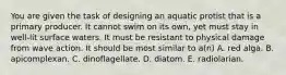 You are given the task of designing an aquatic protist that is a primary producer. It cannot swim on its own, yet must stay in well-lit surface waters. It must be resistant to physical damage from wave action. It should be most similar to a(n) A. red alga. B. apicomplexan. C. dinoflagellate. D. diatom. E. radiolarian.