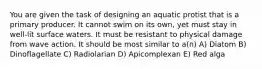 You are given the task of designing an aquatic protist that is a primary producer. It cannot swim on its own, yet must stay in well-lit surface waters. It must be resistant to physical damage from wave action. It should be most similar to a(n) A) Diatom B) Dinoflagellate C) Radiolarian D) Apicomplexan E) Red alga