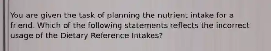 You are given the task of planning the nutrient intake for a friend. Which of the following statements reflects the incorrect usage of the Dietary Reference Intakes?