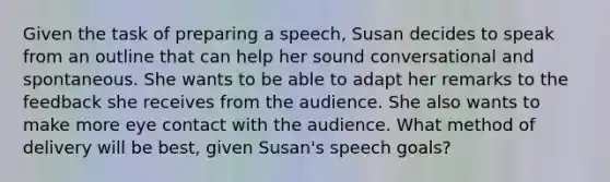 Given the task of preparing a speech, Susan decides to speak from an outline that can help her sound conversational and spontaneous. She wants to be able to adapt her remarks to the feedback she receives from the audience. She also wants to make more eye contact with the audience. What method of delivery will be best, given Susan's speech goals?