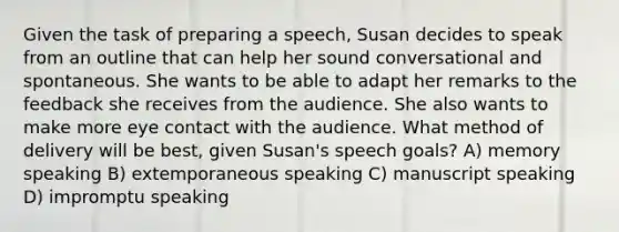 Given the task of preparing a speech, Susan decides to speak from an outline that can help her sound conversational and spontaneous. She wants to be able to adapt her remarks to the feedback she receives from the audience. She also wants to make more eye contact with the audience. What method of delivery will be best, given Susan's speech goals? A) memory speaking B) extemporaneous speaking C) manuscript speaking D) impromptu speaking