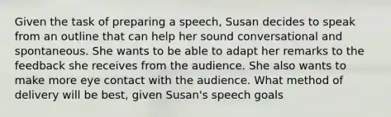 Given the task of preparing a speech, Susan decides to speak from an outline that can help her sound conversational and spontaneous. She wants to be able to adapt her remarks to the feedback she receives from the audience. She also wants to make more <a href='https://www.questionai.com/knowledge/kAz0luJCe1-eye-contact' class='anchor-knowledge'>eye contact</a> with the audience. What method of delivery will be best, given Susan's speech goals