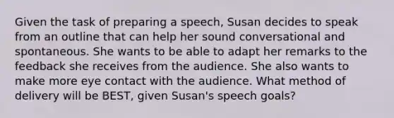 Given the task of preparing a speech, Susan decides to speak from an outline that can help her sound conversational and spontaneous. She wants to be able to adapt her remarks to the feedback she receives from the audience. She also wants to make more eye contact with the audience. What method of delivery will be BEST, given Susan's speech goals?