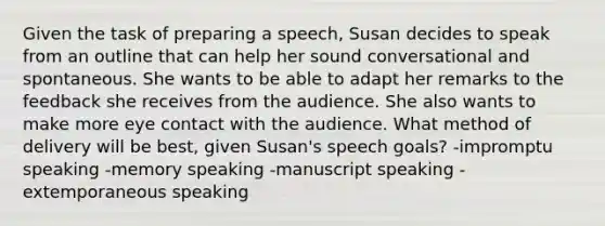 Given the task of preparing a speech, Susan decides to speak from an outline that can help her sound conversational and spontaneous. She wants to be able to adapt her remarks to the feedback she receives from the audience. She also wants to make more eye contact with the audience. What method of delivery will be best, given Susan's speech goals? -impromptu speaking -memory speaking -manuscript speaking -extemporaneous speaking