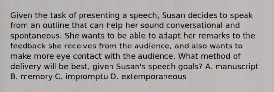 Given the task of presenting a speech, Susan decides to speak from an outline that can help her sound conversational and spontaneous. She wants to be able to adapt her remarks to the feedback she receives from the audience, and also wants to make more eye contact with the audience. What method of delivery will be best, given Susan's speech goals? A. manuscript B. memory C. impromptu D. extemporaneous