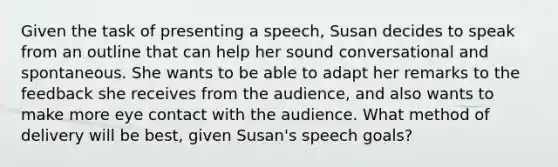 Given the task of presenting a speech, Susan decides to speak from an outline that can help her sound conversational and spontaneous. She wants to be able to adapt her remarks to the feedback she receives from the audience, and also wants to make more eye contact with the audience. What method of delivery will be best, given Susan's speech goals?