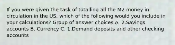 If you were given the task of totalling all the M2 money in circulation in the US, which of the following would you include in your calculations? Group of answer choices A. 2.Savings accounts B. Currency C. 1.Demand deposits and other checking accounts