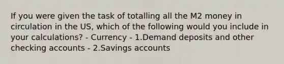 If you were given the task of totalling all the M2 money in circulation in the US, which of the following would you include in your calculations? - Currency - 1.Demand deposits and other checking accounts - 2.Savings accounts