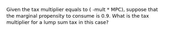 Given the tax multiplier equals to ( -mult * MPC), suppose that the marginal propensity to consume is 0.9. What is the tax multiplier for a lump sum tax in this case?