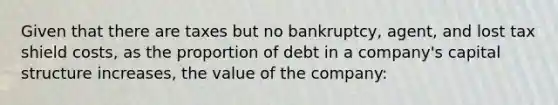 Given that there are taxes but no bankruptcy, agent, and lost tax shield costs, as the proportion of debt in a company's capital structure increases, the value of the company: