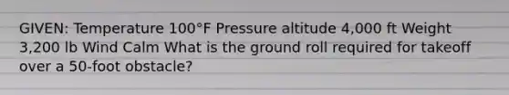 GIVEN: Temperature 100°F Pressure altitude 4,000 ft Weight 3,200 lb Wind Calm What is the ground roll required for takeoff over a 50-foot obstacle?