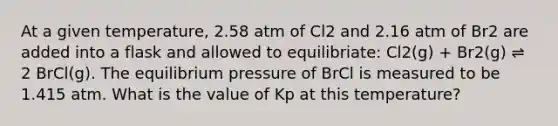 At a given temperature, 2.58 atm of Cl2 and 2.16 atm of Br2 are added into a flask and allowed to equilibriate: Cl2(g) + Br2(g) ⇌ 2 BrCl(g). The equilibrium pressure of BrCl is measured to be 1.415 atm. What is the value of Kp at this temperature?