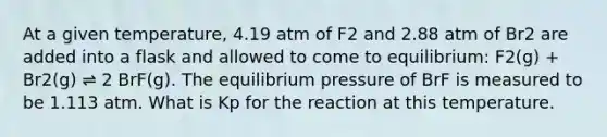 At a given temperature, 4.19 atm of F2 and 2.88 atm of Br2 are added into a flask and allowed to come to equilibrium: F2(g) + Br2(g) ⇌ 2 BrF(g). The equilibrium pressure of BrF is measured to be 1.113 atm. What is Kp for the reaction at this temperature.