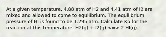 At a given temperature, 4.88 atm of H2 and 4.41 atm of I2 are mixed and allowed to come to equilibrium. The equilibrium pressure of HI is found to be 1.295 atm. Calculate Kp for the reaction at this temperature. H2(g) + I2(g) 2 HI(g).