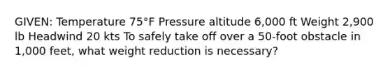 GIVEN: Temperature 75°F Pressure altitude 6,000 ft Weight 2,900 lb Headwind 20 kts To safely take off over a 50-foot obstacle in 1,000 feet, what weight reduction is necessary?