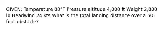 GIVEN: Temperature 80°F Pressure altitude 4,000 ft Weight 2,800 lb Headwind 24 kts What is the total landing distance over a 50-foot obstacle?