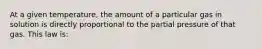 At a given temperature, the amount of a particular gas in solution is directly proportional to the partial pressure of that gas. This law is: