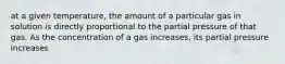 at a given temperature, the amount of a particular gas in solution is directly proportional to the partial pressure of that gas. As the concentration of a gas increases, its partial pressure increases