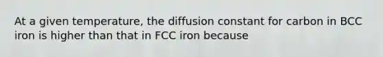 At a given temperature, the diffusion constant for carbon in BCC iron is higher than that in FCC iron because