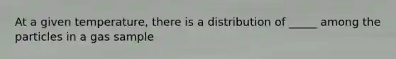 At a given temperature, there is a distribution of _____ among the particles in a gas sample