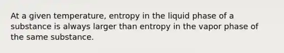 At a given temperature, entropy in the liquid phase of a substance is always larger than entropy in the vapor phase of the same substance.