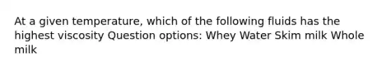 At a given temperature, which of the following fluids has the highest viscosity Question options: Whey Water Skim milk Whole milk