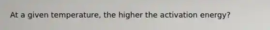 At a given temperature, the higher the activation energy?