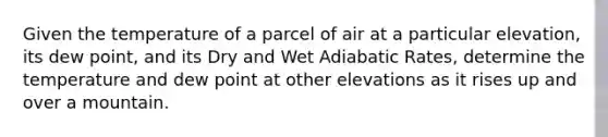 Given the temperature of a parcel of air at a particular elevation, its dew point, and its Dry and Wet Adiabatic Rates, determine the temperature and dew point at other elevations as it rises up and over a mountain.