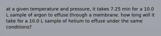 at a given temperature and pressure, it takes 7.25 min for a 10.0 L sample of argon to effuse through a membrane. how long will it take for a 10.0 L sample of helium to effuse under the same conditions?