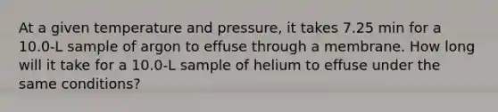 At a given temperature and pressure, it takes 7.25 min for a 10.0-L sample of argon to effuse through a membrane. How long will it take for a 10.0-L sample of helium to effuse under the same conditions?