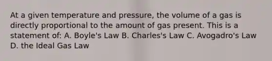 At a given temperature and pressure, the volume of a gas is directly proportional to the amount of gas present. This is a statement of: A. Boyle's Law B. Charles's Law C. Avogadro's Law D. the Ideal Gas Law