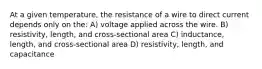 At a given temperature, the resistance of a wire to direct current depends only on the: A) voltage applied across the wire. B) resistivity, length, and cross-sectional area C) inductance, length, and cross-sectional area D) resistivity, length, and capacitance